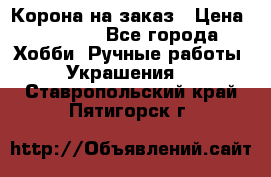 Корона на заказ › Цена ­ 2 000 - Все города Хобби. Ручные работы » Украшения   . Ставропольский край,Пятигорск г.